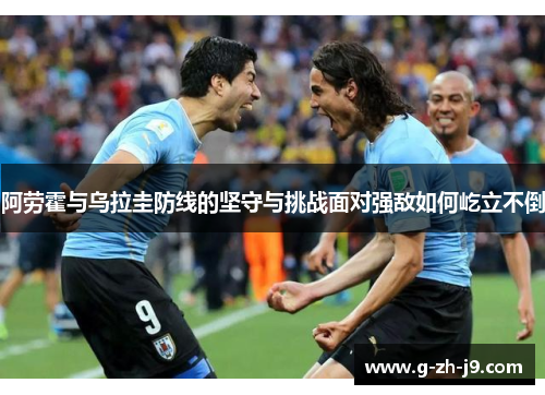阿劳霍与乌拉圭防线的坚守与挑战面对强敌如何屹立不倒 阿劳霍与乌拉圭防线的坚守与挑战面对强敌如何屹立不倒