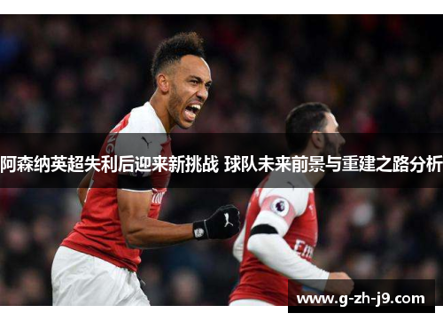 阿森纳英超失利后迎来新挑战 球队未来前景与重建之路分析 阿森纳英超失利后迎来新挑战 球队未来前景与重建之路分析