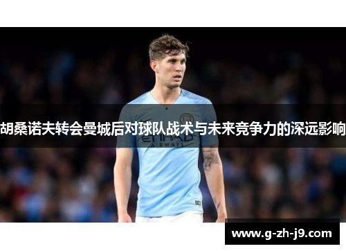 胡桑诺夫转会曼城后对球队战术与未来竞争力的深远影响 胡桑诺夫转会曼城后对球队战术与未来竞争力的深远影响