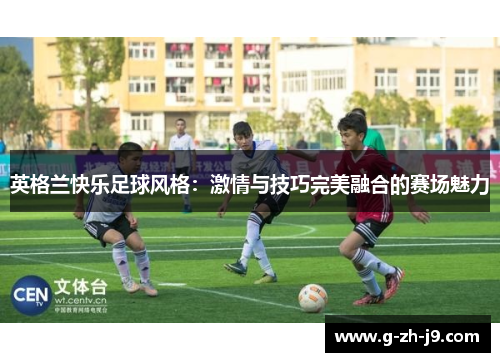 英格兰快乐足球风格:激情与技巧完美融合的赛场魅力 英格兰快乐足球风格:激情与技巧完美融合的赛场魅力