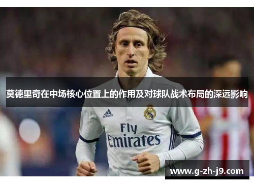 莫德里奇在中场核心位置上的作用及对球队战术布局的深远影响 莫德里奇在中场核心位置上的作用及对球队战术布局的深远影响