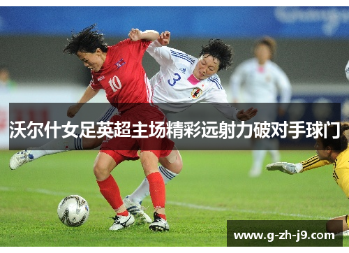 沃尔什女足英超主场精彩远射力破对手球门 沃尔什女足英超主场精彩远射力破对手球门