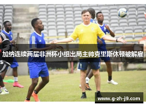 加纳连续两届非洲杯小组出局主帅克里斯休顿被解雇 加纳连续两届非洲杯小组出局主帅克里斯休顿被解雇