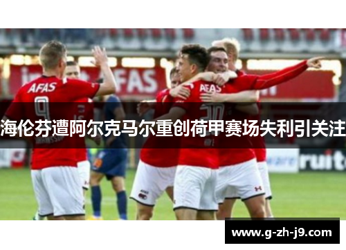 海伦芬遭阿尔克马尔重创荷甲赛场失利引关注 海伦芬遭阿尔克马尔重创荷甲赛场失利引关注